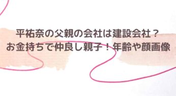 平祐奈の父親の会社は建設会社？お金持ちで仲良し親子！年齢や顔画像